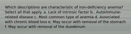 Which descriptions are characteristic of iron-deficiency anemia? Select all that apply. a. Lack of intrinsic factor b.. Autoimmune-related disease c. Most common type of anemia d. Associated with chronic blood loss e. May occur with removal of <a href='https://www.questionai.com/knowledge/kLccSGjkt8-the-stomach' class='anchor-knowledge'>the stomach</a> f. May occur with removal of the duodenum