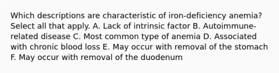 Which descriptions are characteristic of iron-deficiency anemia? Select all that apply. A. Lack of intrinsic factor B. Autoimmune-related disease C. Most common type of anemia D. Associated with chronic blood loss E. May occur with removal of the stomach F. May occur with removal of the duodenum