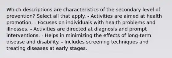 Which descriptions are characteristics of the secondary level of prevention? Select all that apply. - Activities are aimed at health promotion. - Focuses on individuals with health problems and illnesses. - Activities are directed at diagnosis and prompt interventions. - Helps in minimizing the effects of long-term disease and disability. - Includes screening techniques and treating diseases at early stages.