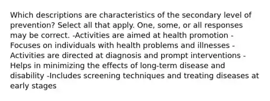 Which descriptions are characteristics of the secondary level of prevention? Select all that apply. One, some, or all responses may be correct. -Activities are aimed at health promotion -Focuses on individuals with health problems and illnesses -Activities are directed at diagnosis and prompt interventions -Helps in minimizing the effects of long-term disease and disability -Includes screening techniques and treating diseases at early stages