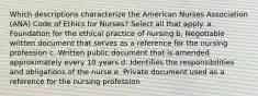 Which descriptions characterize the American Nurses Association (ANA) Code of Ethics for Nurses? Select all that apply. a. Foundation for the ethical practice of nursing b. Negotiable written document that serves as a reference for the nursing profession c. Written public document that is amended approximately every 10 years d. Identifies the responsibilities and obligations of the nurse e. Private document used as a reference for the nursing profession