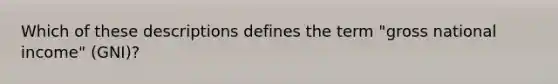 Which of these descriptions defines the term "gross national income" (GNI)?