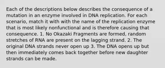 Each of the descriptions below describes the consequence of a mutation in an enzyme involved in <a href='https://www.questionai.com/knowledge/kofV2VQU2J-dna-replication' class='anchor-knowledge'>dna replication</a>. For each scenario, match it with with the name of the replication enzyme that is most likely nonfunctional and is therefore causing that consequence. 1. No Okazaki Fragments are formed, random stretches of RNA are present on the lagging strand. 2. The original DNA strands never open up 3. The DNA opens up but then immediately comes back together before new daughter strands can be made.