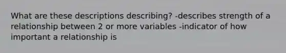 What are these descriptions describing? -describes strength of a relationship between 2 or more variables -indicator of how important a relationship is