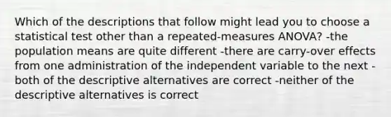 Which of the descriptions that follow might lead you to choose a statistical test other than a repeated-measures ANOVA? -the population means are quite different -there are carry-over effects from one administration of the independent variable to the next -both of the descriptive alternatives are correct -neither of the descriptive alternatives is correct