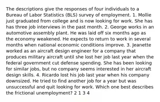 The descriptions give the responses of four individuals to a Bureau of Labor Statistics (BLS) survey of employment. 1. Mollie just graduated from college and is now looking for work. She has has three job interviews in the past month. 2. George works in an automotive assembly plant. He was laid off six months ago as the economy weakened. He expects to return to work in several months when national economic conditions improve. 3. Jeanette worked as an aircraft design engineer for a company that produces military aircraft until she lost her job last year when the federal government cut defense spending. She has been looking for similar jobs, but no company seems interested in her aircraft design skills. 4. Ricardo lost his job last year when his company downsized. He tried to find another job for a year but was unsuccessful and quit looking for work. Which one best describes the frictional unemployment? 2 1 3 4