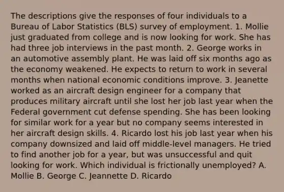 The descriptions give the responses of four individuals to a Bureau of Labor Statistics (BLS) survey of employment. 1. Mollie just graduated from college and is now looking for work. She has had three job interviews in the past month. 2. George works in an automotive assembly plant. He was laid off six months ago as the economy weakened. He expects to return to work in several months when national economic conditions improve. 3. Jeanette worked as an aircraft design engineer for a company that produces military aircraft until she lost her job last year when the Federal government cut defense spending. She has been looking for similar work for a year but no company seems interested in her aircraft design skills. 4. Ricardo lost his job last year when his company downsized and laid off middle-level managers. He tried to find another job for a year, but was unsuccessful and quit looking for work. Which individual is frictionally unemployed? A. Mollie B. George C. Jeannette D. Ricardo