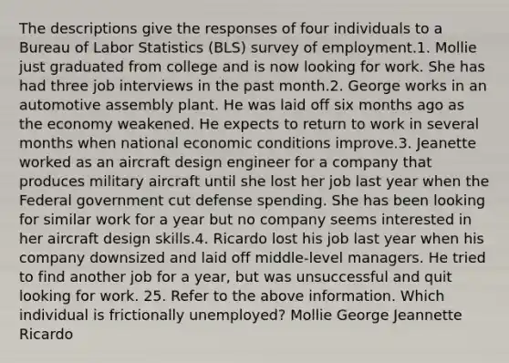 The descriptions give the responses of four individuals to a Bureau of Labor Statistics (BLS) survey of employment.1. Mollie just graduated from college and is now looking for work. She has had three job interviews in the past month.2. George works in an automotive assembly plant. He was laid off six months ago as the economy weakened. He expects to return to work in several months when national economic conditions improve.3. Jeanette worked as an aircraft design engineer for a company that produces military aircraft until she lost her job last year when the Federal government cut defense spending. She has been looking for similar work for a year but no company seems interested in her aircraft design skills.4. Ricardo lost his job last year when his company downsized and laid off middle-level managers. He tried to find another job for a year, but was unsuccessful and quit looking for work. 25. Refer to the above information. Which individual is frictionally unemployed? Mollie George Jeannette Ricardo