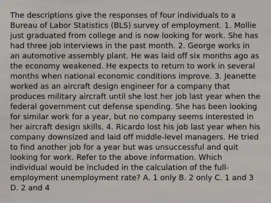 The descriptions give the responses of four individuals to a Bureau of Labor Statistics (BLS) survey of employment. 1. Mollie just graduated from college and is now looking for work. She has had three job interviews in the past month. 2. George works in an automotive assembly plant. He was laid off six months ago as the economy weakened. He expects to return to work in several months when national economic conditions improve. 3. Jeanette worked as an aircraft design engineer for a company that produces military aircraft until she lost her job last year when the federal government cut defense spending. She has been looking for similar work for a year, but no company seems interested in her aircraft design skills. 4. Ricardo lost his job last year when his company downsized and laid off middle-level managers. He tried to find another job for a year but was unsuccessful and quit looking for work. Refer to the above information. Which individual would be included in the calculation of the full-employment unemployment rate? A. 1 only B. 2 only C. 1 and 3 D. 2 and 4