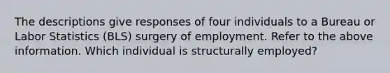 The descriptions give responses of four individuals to a Bureau or Labor Statistics (BLS) surgery of employment. Refer to the above information. Which individual is structurally employed?