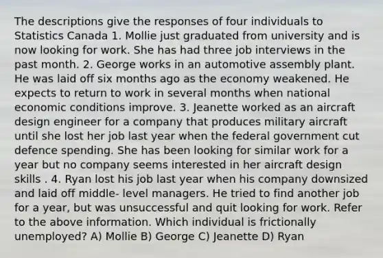 The descriptions give the responses of four individuals to Statistics Canada 1. Mollie just graduated from university and is now looking for work. She has had three job interviews in the past month. 2. George works in an automotive assembly plant. He was laid off six months ago as the economy weakened. He expects to return to work in several months when national economic conditions improve. 3. Jeanette worked as an aircraft design engineer for a company that produces military aircraft until she lost her job last year when the federal government cut defence spending. She has been looking for similar work for a year but no company seems interested in her aircraft design skills . 4. Ryan lost his job last year when his company downsized and laid off middle- level managers. He tried to find another job for a year, but was unsuccessful and quit looking for work. Refer to the above information. Which individual is frictionally unemployed? A) Mollie B) George C) Jeanette D) Ryan