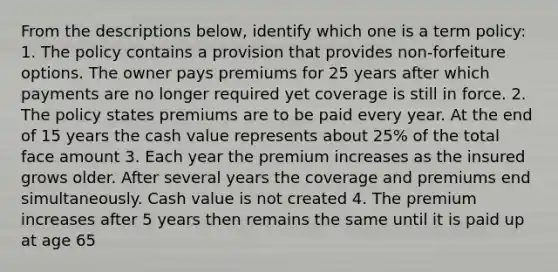 From the descriptions below, identify which one is a term policy: 1. The policy contains a provision that provides non-forfeiture options. The owner pays premiums for 25 years after which payments are no longer required yet coverage is still in force. 2. The policy states premiums are to be paid every year. At the end of 15 years the cash value represents about 25% of the total face amount 3. Each year the premium increases as the insured grows older. After several years the coverage and premiums end simultaneously. Cash value is not created 4. The premium increases after 5 years then remains the same until it is paid up at age 65