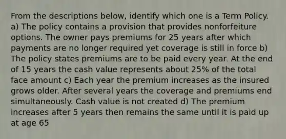 From the descriptions below, identify which one is a Term Policy. a) The policy contains a provision that provides nonforfeiture options. The owner pays premiums for 25 years after which payments are no longer required yet coverage is still in force b) The policy states premiums are to be paid every year. At the end of 15 years the cash value represents about 25% of the total face amount c) Each year the premium increases as the insured grows older. After several years the coverage and premiums end simultaneously. Cash value is not created d) The premium increases after 5 years then remains the same until it is paid up at age 65