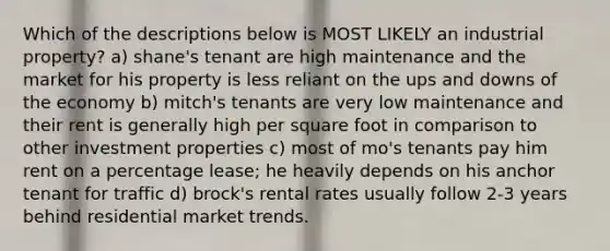 Which of the descriptions below is MOST LIKELY an industrial property? a) shane's tenant are high maintenance and the market for his property is less reliant on the ups and downs of the economy b) mitch's tenants are very low maintenance and their rent is generally high per square foot in comparison to other investment properties c) most of mo's tenants pay him rent on a percentage lease; he heavily depends on his anchor tenant for traffic d) brock's rental rates usually follow 2-3 years behind residential market trends.