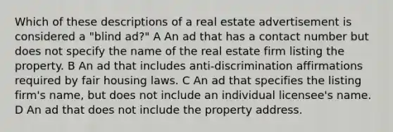 Which of these descriptions of a real estate advertisement is considered a "blind ad?" A An ad that has a contact number but does not specify the name of the real estate firm listing the property. B An ad that includes anti-discrimination affirmations required by fair housing laws. C An ad that specifies the listing firm's name, but does not include an individual licensee's name. D An ad that does not include the property address.