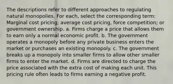 The descriptions refer to different approaches to regulating natural monopolies. For each, select the corresponding term: Marginal cost pricing; average cost pricing, force competition; or government ownership. a. Firms charge a price that allows them to earn only a normal economic profit. b. The government operates a monopoly before any private business enters the market or purchases an existing monopoly. c. The government breaks up a monopoly into smaller firms to allow other smaller firms to enter the market. d. Firms are directed to charge the price associated with the extra cost of making each unit. This pricing rule often leads to firms earning a negative profit.