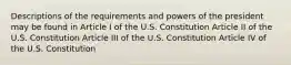 Descriptions of the requirements and powers of the president may be found in Article I of the U.S. Constitution Article II of the U.S. Constitution Article III of the U.S. Constitution Article IV of the U.S. Constitution