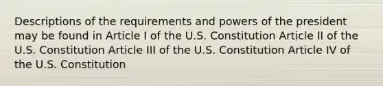 Descriptions of the requirements and powers of the president may be found in Article I of the U.S. Constitution Article II of the U.S. Constitution Article III of the U.S. Constitution Article IV of the U.S. Constitution