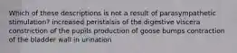 Which of these descriptions is not a result of parasympathetic stimulation? increased peristalsis of the digestive viscera constriction of the pupils production of goose bumps contraction of the bladder wall in urination