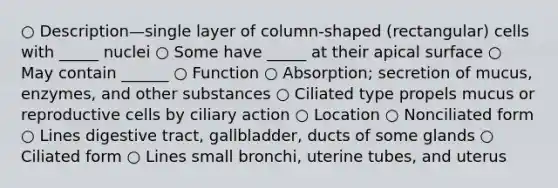 ○ Description—single layer of column-shaped (rectangular) cells with _____ nuclei ○ Some have _____ at their apical surface ○ May contain ______ ○ Function ○ Absorption; secretion of mucus, enzymes, and other substances ○ Ciliated type propels mucus or reproductive cells by ciliary action ○ Location ○ Nonciliated form ○ Lines digestive tract, gallbladder, ducts of some glands ○ Ciliated form ○ Lines small bronchi, uterine tubes, and uterus