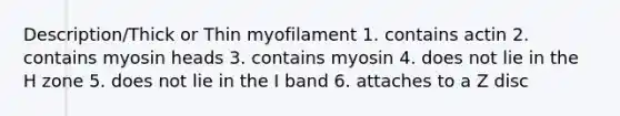 Description/Thick or Thin myofilament 1. contains actin 2. contains myosin heads 3. contains myosin 4. does not lie in the H zone 5. does not lie in the I band 6. attaches to a Z disc