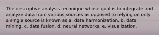 The descriptive analysis technique whose goal is to integrate and analyze data from various sources as opposed to relying on only a single source is known as a. data harmonization. b. data mining. c. data fusion. d. neural networks. e. visualization.