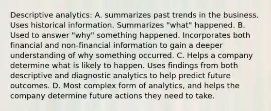 Descriptive analytics: A. summarizes past trends in the business. Uses historical information. Summarizes "what" happened. B. Used to answer "why" something happened. Incorporates both financial and non-financial information to gain a deeper understanding of why something occurred. C. Helps a company determine what is likely to happen. Uses findings from both descriptive and diagnostic analytics to help predict future outcomes. D. Most complex form of analytics, and helps the company determine future actions they need to take.