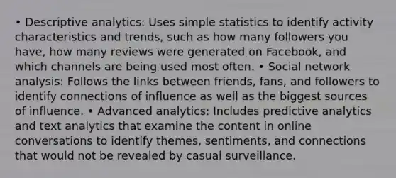 • Descriptive analytics: Uses simple statistics to identify activity characteristics and trends, such as how many followers you have, how many reviews were generated on Facebook, and which channels are being used most often. • Social network analysis: Follows the links between friends, fans, and followers to identify connections of influence as well as the biggest sources of influence. • Advanced analytics: Includes predictive analytics and text analytics that examine the content in online conversations to identify themes, sentiments, and connections that would not be revealed by casual surveillance.