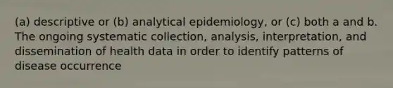 (a) descriptive or (b) analytical epidemiology, or (c) both a and b. The ongoing systematic collection, analysis, interpretation, and dissemination of health data in order to identify patterns of disease occurrence