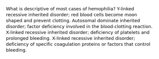 What is descriptive of most cases of hemophilia? Y-linked recessive inherited disorder; red blood cells become moon shaped and prevent clotting. Autosomal dominate inherited disorder; factor deficiency involved in the blood-clotting reaction. X-linked recessive inherited disorder; deficiency of platelets and prolonged bleeding. X-linked recessive inherited disorder; deficiency of specific coagulation proteins or factors that control bleeding.