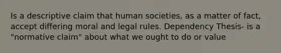 Is a descriptive claim that human societies, as a matter of fact, accept differing moral and legal rules. Dependency Thesis- is a "normative claim" about what we ought to do or value