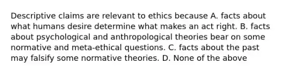 Descriptive claims are relevant to ethics because A. facts about what humans desire determine what makes an act right. B. facts about psychological and anthropological theories bear on some normative and meta-ethical questions. C. facts about the past may falsify some normative theories. D. None of the above