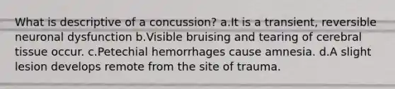 What is descriptive of a concussion? a.It is a transient, reversible neuronal dysfunction b.Visible bruising and tearing of cerebral tissue occur. c.Petechial hemorrhages cause amnesia. d.A slight lesion develops remote from the site of trauma.