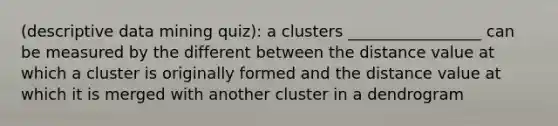 (descriptive data mining quiz): a clusters _________________ can be measured by the different between the distance value at which a cluster is originally formed and the distance value at which it is merged with another cluster in a dendrogram