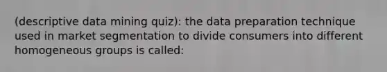 (descriptive data mining quiz): the data preparation technique used in market segmentation to divide consumers into different homogeneous groups is called: