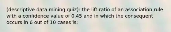 (descriptive data mining quiz): the lift ratio of an association rule with a confidence value of 0.45 and in which the consequent occurs in 6 out of 10 cases is: