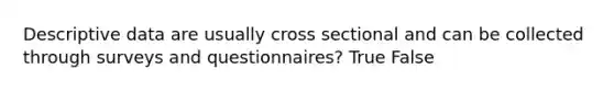 Descriptive data are usually cross sectional and can be collected through surveys and questionnaires? True False