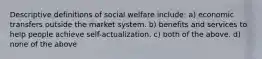 Descriptive definitions of social welfare include: a) economic transfers outside the market system. b) benefits and services to help people achieve self-actualization. c) both of the above. d) none of the above