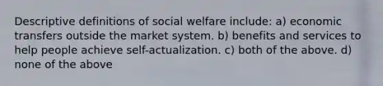 Descriptive definitions of social welfare include: a) economic transfers outside the market system. b) benefits and services to help people achieve self-actualization. c) both of the above. d) none of the above