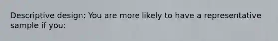 Descriptive design: You are more likely to have a representative sample if you: