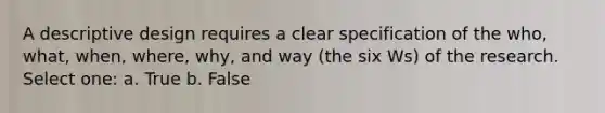 A descriptive design requires a clear specification of the who, what, when, where, why, and way (the six Ws) of the research. Select one: a. True b. False