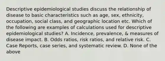 Descriptive epidemiological studies discuss the relationship of disease to basic characteristics such as age, sex, ethnicity, occupation, social class, and geographic location etc. Which of the following are examples of calculations used for descriptive epidemiological studies? A. Incidence, prevalence, & measures of disease impact. B. Odds ratios, risk ratios, and relative risk. C. Case Reports, case series, and systematic review. D. None of the above