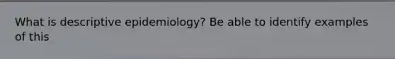 What is descriptive epidemiology? Be able to identify examples of this