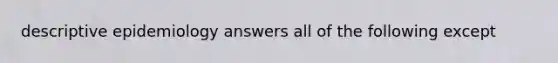 descriptive epidemiology answers all of the following except