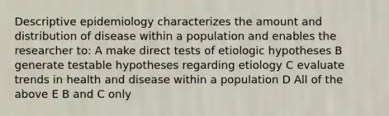 Descriptive epidemiology characterizes the amount and distribution of disease within a population and enables the researcher to: A make direct tests of etiologic hypotheses B generate testable hypotheses regarding etiology C evaluate trends in health and disease within a population D All of the above E B and C only