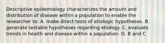 Descriptive epidemiology characterizes the amount and distribution of disease within a population to enable the researcher to: A. make direct tests of etiologic hypotheses. B. generate testable hypotheses regarding etiology. C. evaluate trends in health and disease within a population. D. B and C