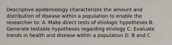 Descriptive epidemiology characterizes the amount and distribution of disease within a population to enable the researcher to: A. Make direct tests of etiologic hypotheses B. Generate testable hypotheses regarding etiology C. Evaluate trends in health and disease within a population D. B and C