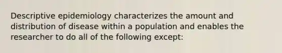 Descriptive epidemiology characterizes the amount and distribution of disease within a population and enables the researcher to do all of the following except: