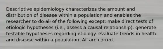 Descriptive epidemiology characterizes the amount and distribution of disease within a population and enables the researcher to do all of the following except: make direct tests of etiologic hypotheses (i.e., assess a causal relationship). generate testable hypotheses regarding etiology. evaluate trends in health and disease within a population. All are correct.