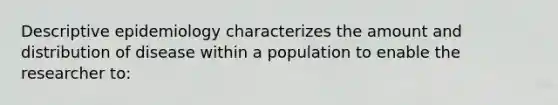 Descriptive epidemiology characterizes the amount and distribution of disease within a population to enable the researcher to: